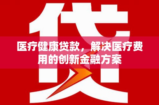 临漳医疗健康贷款，解决医疗费用的创新金融方案
