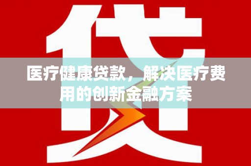 临漳医疗健康贷款，解决医疗费用的创新金融方案